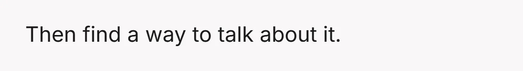 Then find a way to talk about it.