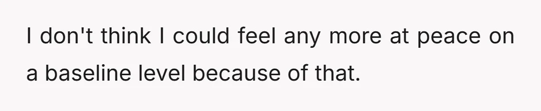 I don't think I could feel any more at peace on a baseline level because of that.