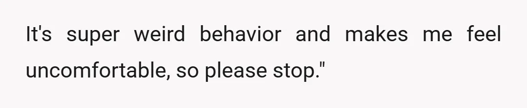 It's super weird behavior and makes me feel uncomfortable, so please stop."
