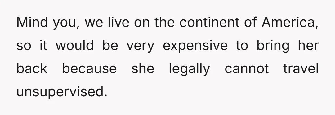 Mind you, we live on the continent of America, so it would be very expensive to bring her back because she legally cannot travel unsupervised.