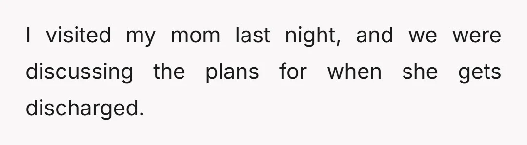 I visited my mom last night, and we were discussing the plans for when she gets discharged.