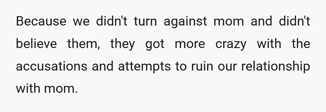 Because we didn't turn against mom and didn't believe them, they got more crazy with the accusations and attempts to ruin our relationship with mom.