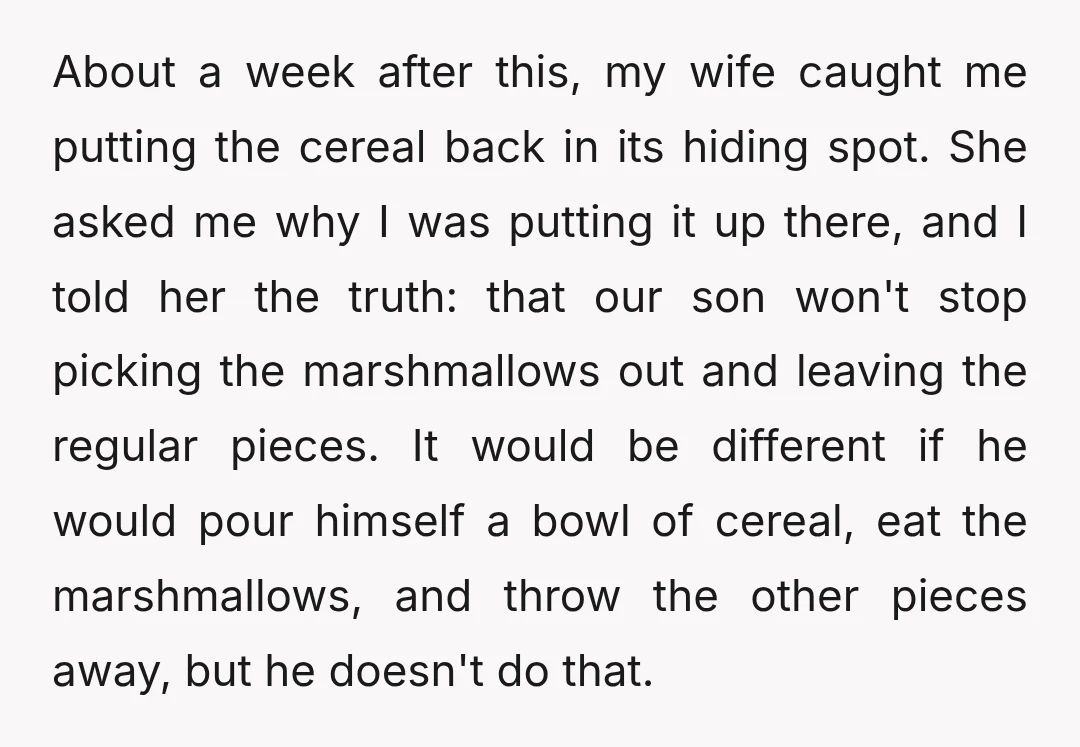 About a week after this, my wife caught me putting the cereal back in its hiding spot. She asked me why I was putting it up there, and I told...
