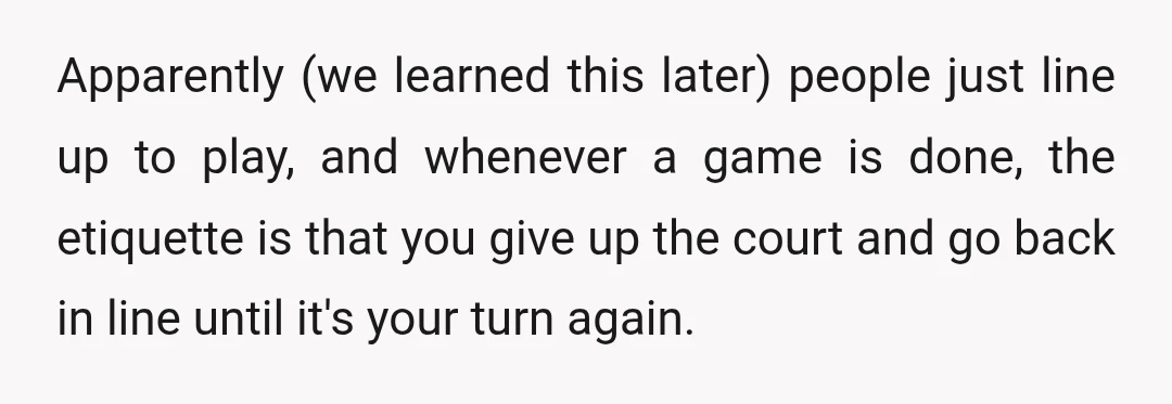 Apparently (we learned this later) people just line up to play, and whenever a game is done, the etiquette is that you give up the court and go back in...