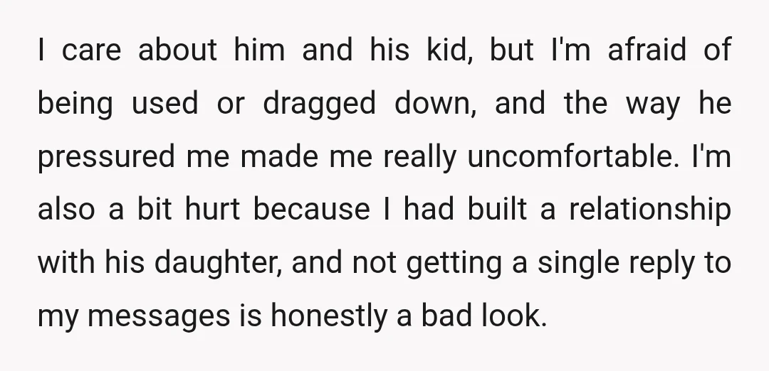 I care about him and his kid, but I'm afraid of being used or dragged down, and the way he pressured me made me really uncomfortable. I'm also a bit...
