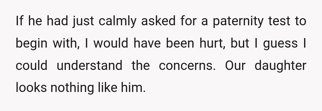If he had just calmly asked for a paternity test to begin with, I would have been hurt, but I guess I could understand the concerns. Our daughter looks nothing...