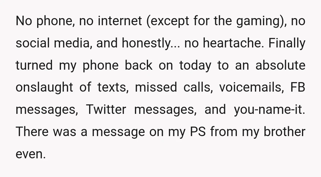 No phone, no internet (except for the gaming), no social media, and honestly... no heartache. Finally turned my phone back on today to an absolute onslaught of texts, missed calls,...