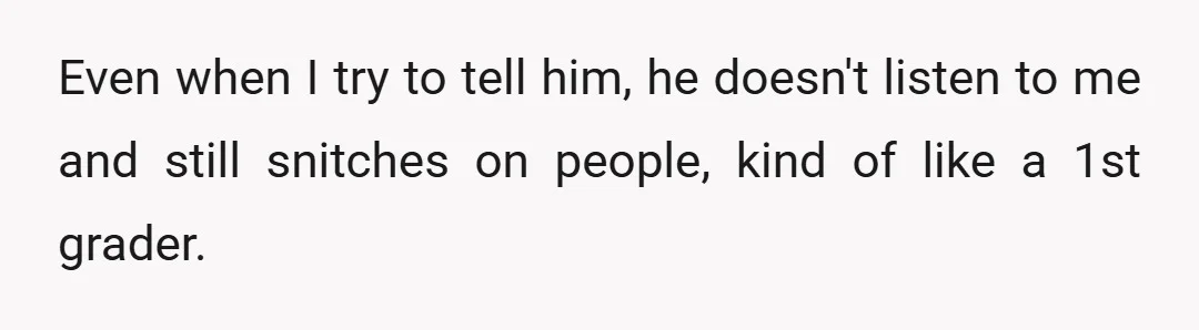 Even when I try to tell him, he doesn't listen to me and still snitches on people, kind of like a 1st grader.