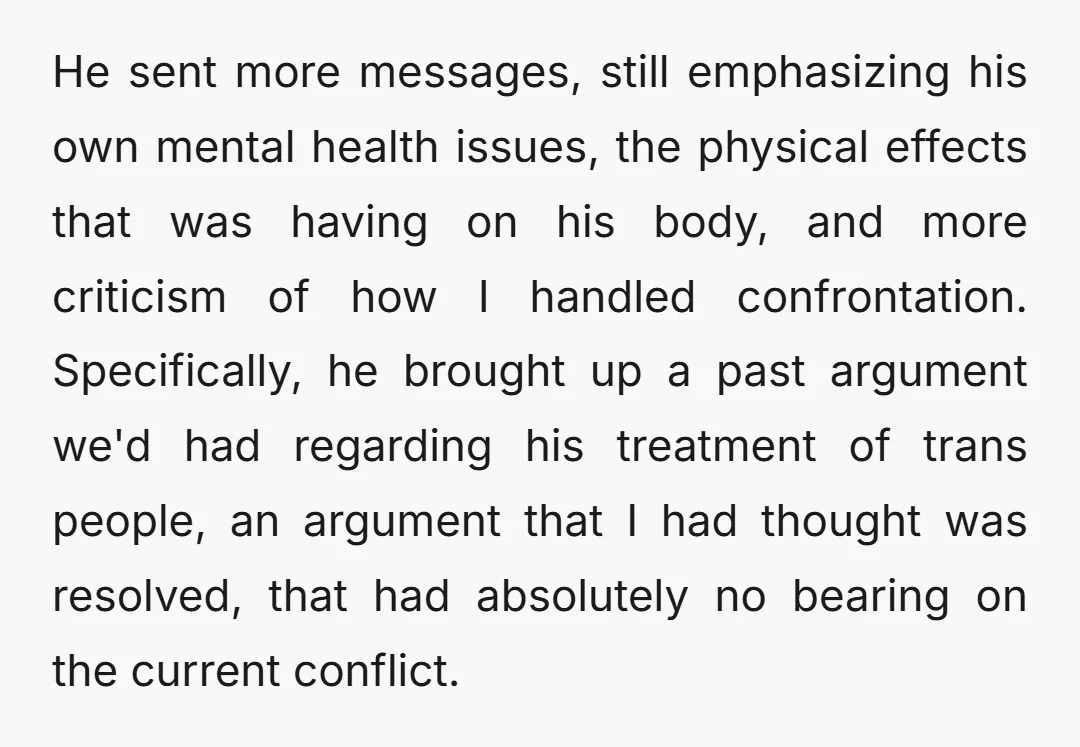 He sent more messages, still emphasizing his own mental health issues, the physical effects that was having on his body, and more criticism of how I handled confrontation. Specifically, he...