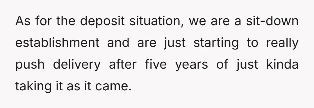 As for the deposit situation, we are a sit-down establishment and are just starting to really push delivery after five years of just kinda taking it as it came.