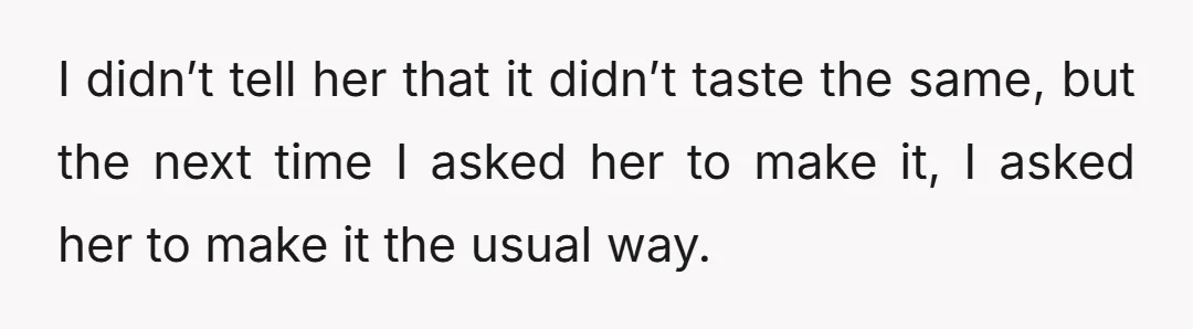 I didn’t tell her that it didn’t taste the same, but the next time I asked her to make it, I asked her to make it the usual way.
