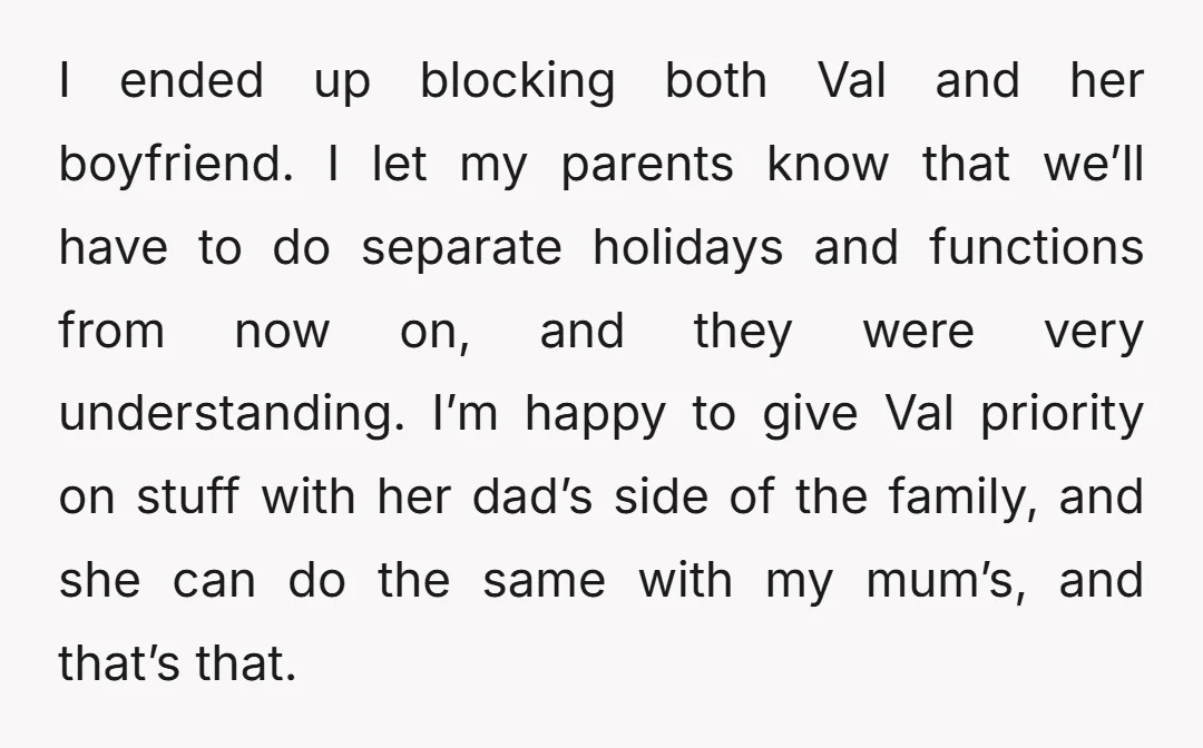 I ended up blocking both Val and her boyfriend. I let my parents know that we’ll have to do separate holidays and functions from now on, and they were very...