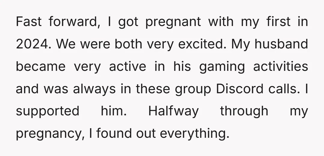 Fast forward, I got pregnant with my first in 2024. We were both very excited. My husband became very active in his gaming activities and was always in these group...