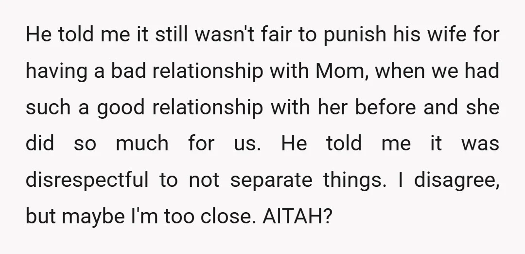 He told me it still wasn't fair to punish his wife for having a bad relationship with Mom, when we had such a good relationship with her before and she...