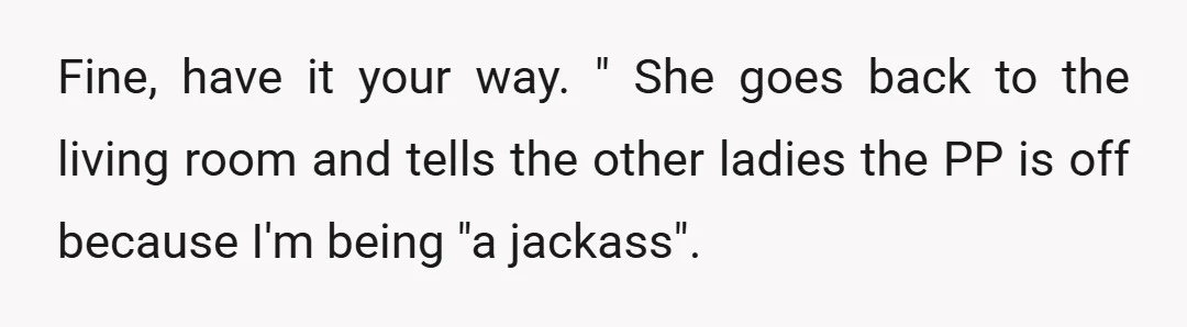 Fine, have it your way. " She goes back to the living room and tells the other ladies the PP is off because I'm being "a jackass".