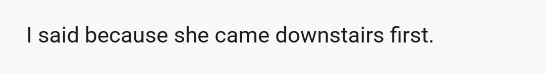 I said because she came downstairs first.