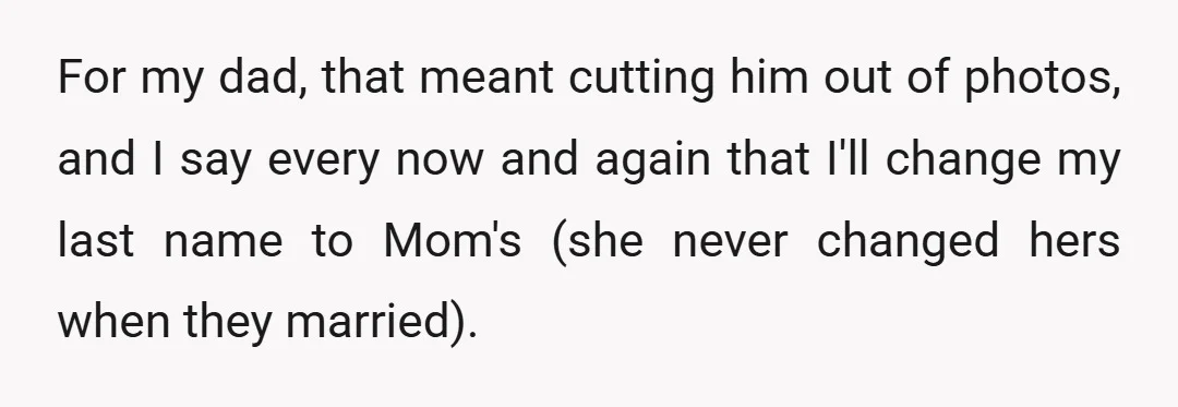 For my dad, that meant cutting him out of photos, and I say every now and again that I'll change my last name to Mom's (she never changed hers when...
