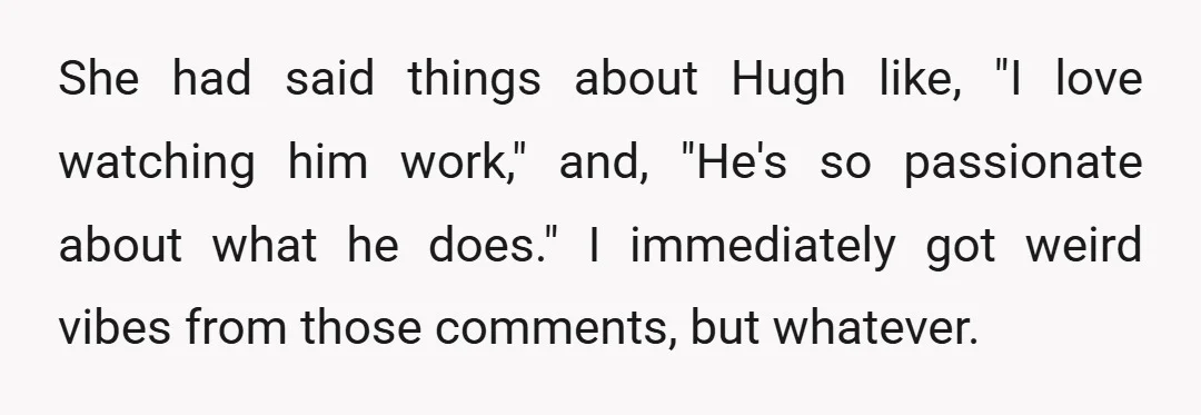 She had said things about Hugh like, "I love watching him work," and, "He's so passionate about what he does." I immediately got weird vibes from those comments, but whatever.