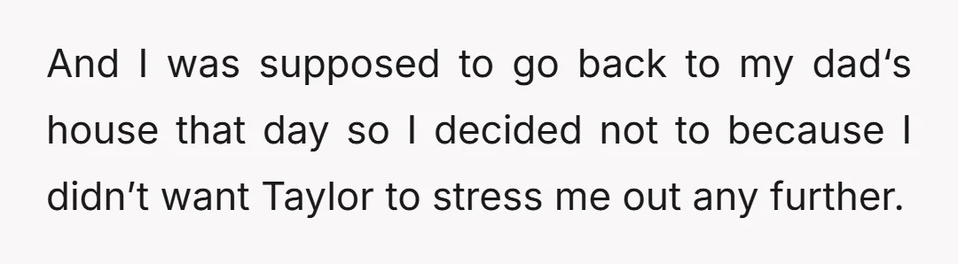 And I was supposed to go back to my dad‘s house that day so I decided not to because I didn’t want Taylor to stress me out any further.