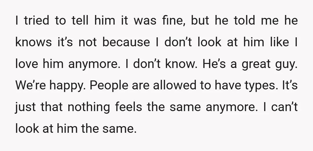 I tried to tell him it was fine, but he told me he knows it’s not because I don’t look at him like I love him anymore. I don’t know....