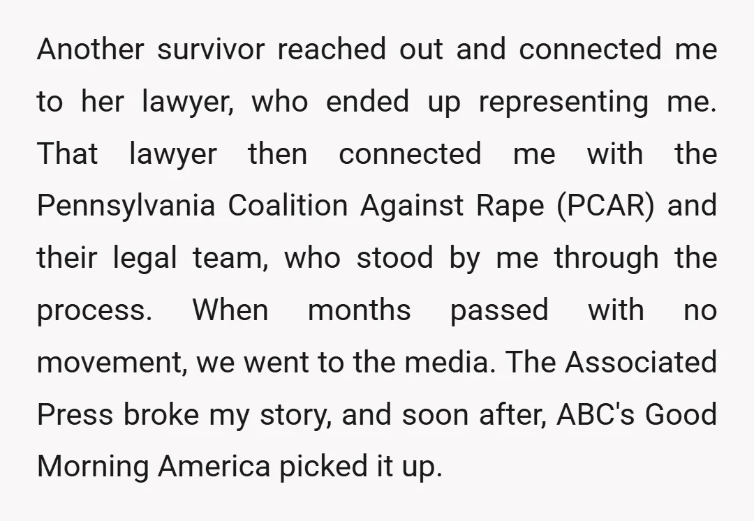 Another survivor reached out and connected me to her lawyer, who ended up representing me. That lawyer then connected me with the Pennsylvania Coalition Against Rape (PCAR) and their legal...