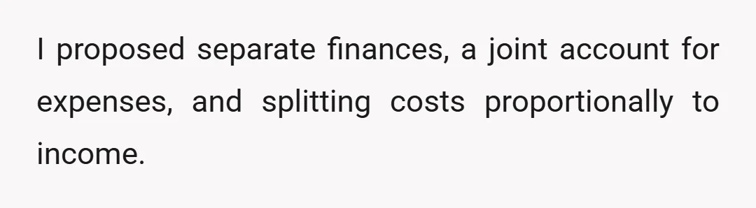 I proposed separate finances, a joint account for expenses, and splitting costs proportionally to income.