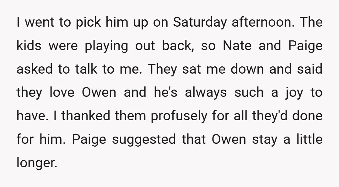 I went to pick him up on Saturday afternoon. The kids were playing out back, so Nate and Paige asked to talk to me. They sat me down and said...