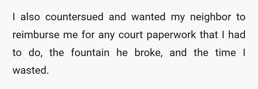 I also countersued and wanted my neighbor to reimburse me for any court paperwork that I had to do, the fountain he broke, and the time I wasted.