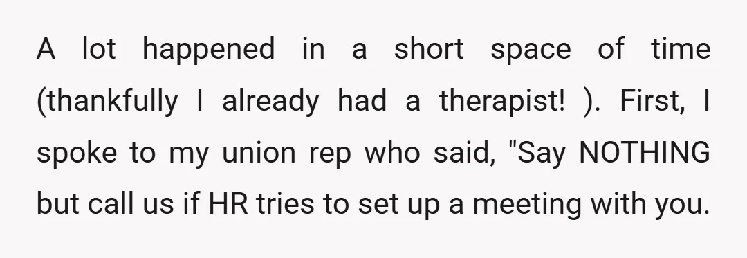 A lot happened in a short space of time (thankfully I already had a therapist! ). First, I spoke to my union rep who said, "Say NOTHING but call us...