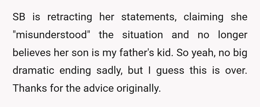 SB is retracting her statements, claiming she "misunderstood" the situation and no longer believes her son is my father's kid. So yeah, no big dramatic ending sadly, but I guess...