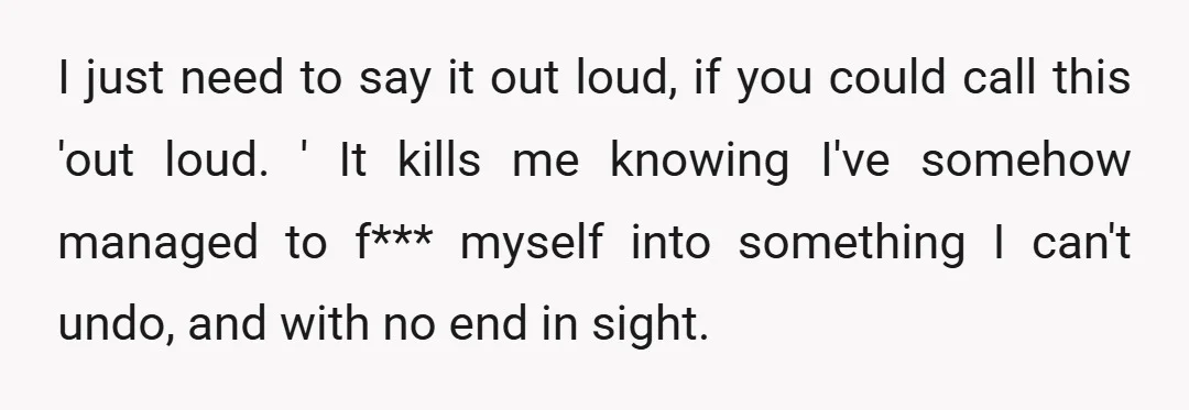 I just need to say it out loud, if you could call this 'out loud. ' It kills me knowing I've somehow managed to f*** myself into something I can't...