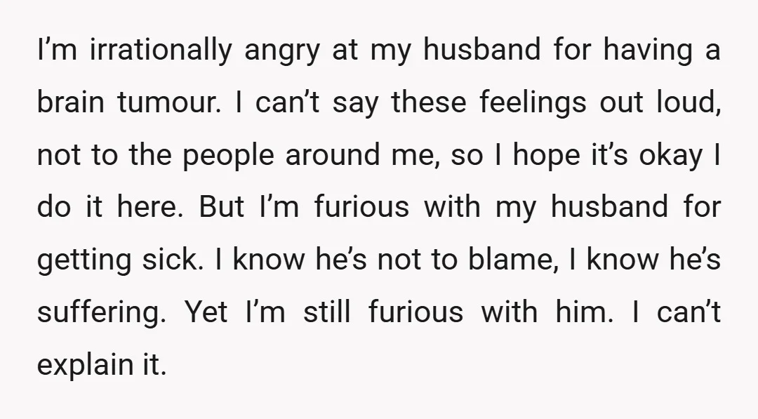 I’m irrationally angry at my husband for having a brain tumour. I can’t say these feelings out loud, not to the people around me, so I hope it’s okay I...