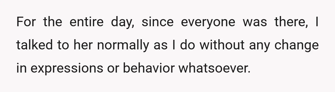 For the entire day, since everyone was there, I talked to her normally as I do without any change in expressions or behavior whatsoever.
