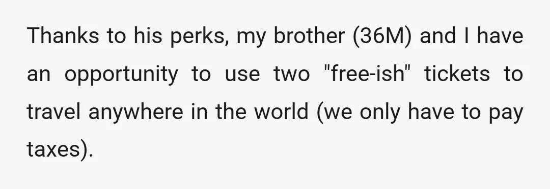 Thanks to his perks, my brother (36M) and I have an opportunity to use two "free-ish" tickets to travel anywhere in the world (we only have to pay taxes).