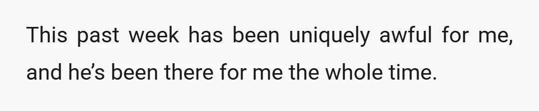 This past week has been uniquely awful for me, and he’s been there for me the whole time.