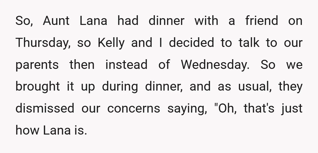 So, Aunt Lana had dinner with a friend on Thursday, so Kelly and I decided to talk to our parents then instead of Wednesday. So we brought it up during...
