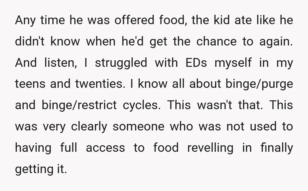 Any time he was offered food, the kid ate like he didn't know when he'd get the chance to again. And listen, I struggled with EDs myself in my teens...