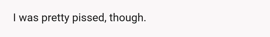 I was pretty pissed, though.