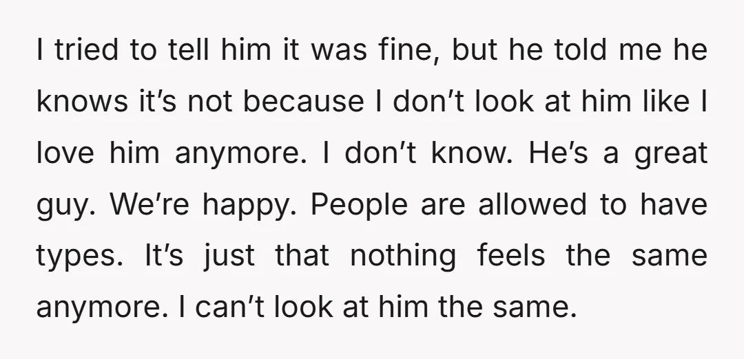 I tried to tell him it was fine, but he told me he knows it’s not because I don’t look at him like I love him anymore. I don’t know....