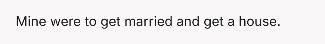 Mine were to get married and get a house.