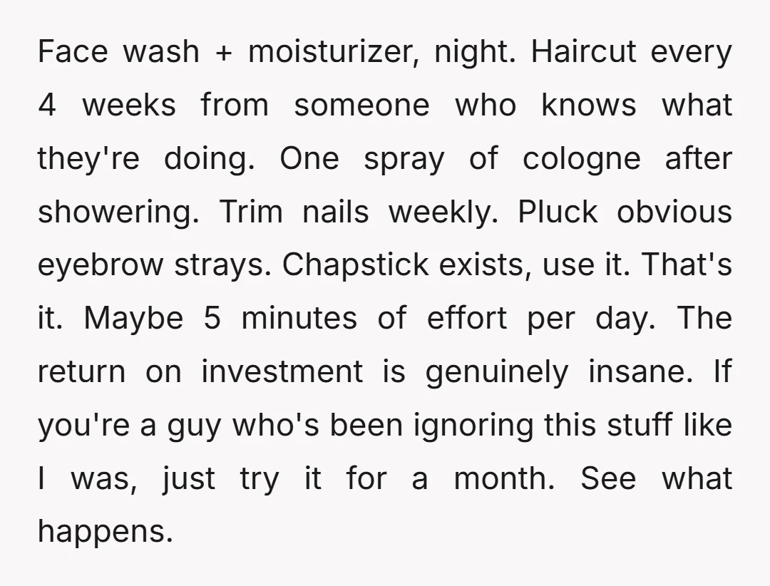 Face wash + moisturizer, night. Haircut every 4 weeks from someone who knows what they're doing. One spray of cologne after showering. Trim nails weekly. Pluck obvious eyebrow strays. Chapstick...
