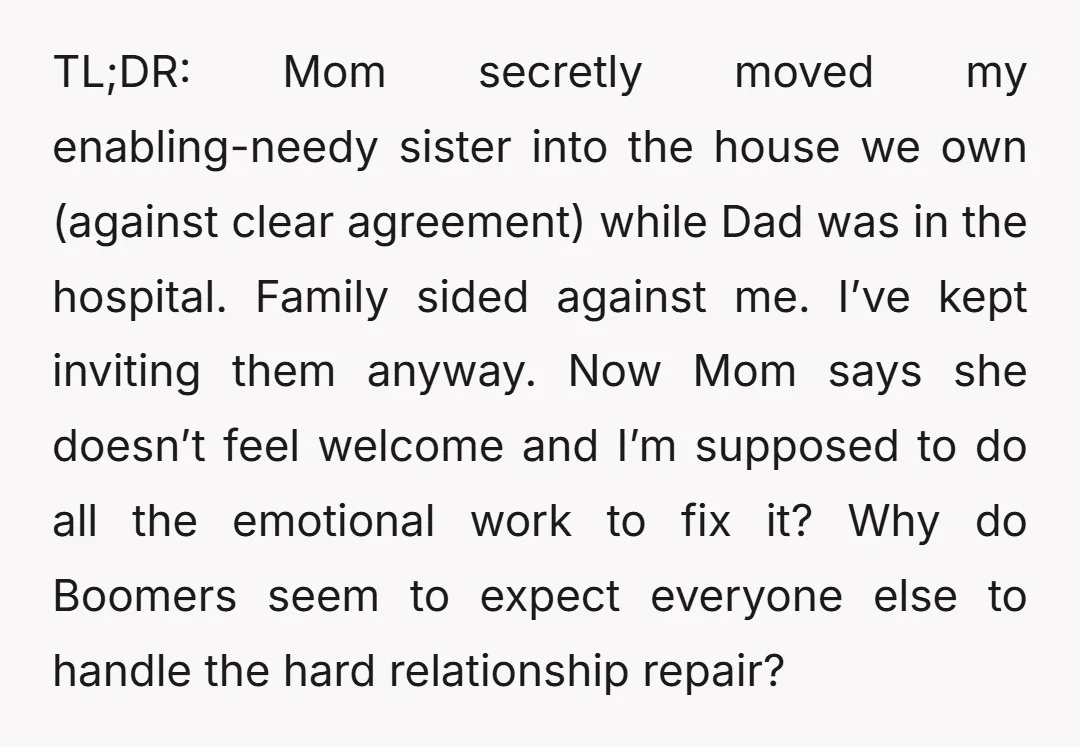 TL;DR: Mom secretly moved my enabling-needy sister into the house we own (against clear agreement) while Dad was in the hospital. Family sided against me. I’ve kept inviting them anyway....