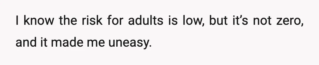I know the risk for adults is low, but it’s not zero, and it made me uneasy.