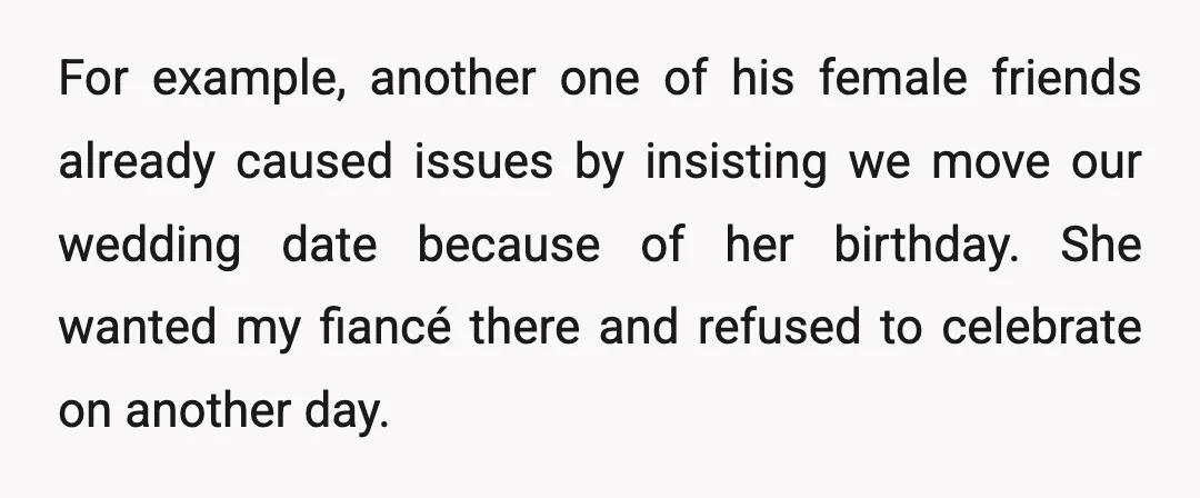 For example, another one of his female friends already caused issues by insisting we move our wedding date because of her birthday. She wanted my fiancé there and refused to...
