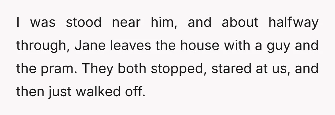 I was stood near him, and about halfway through, Jane leaves the house with a guy and the pram. They both stopped, stared at us, and then just walked off.