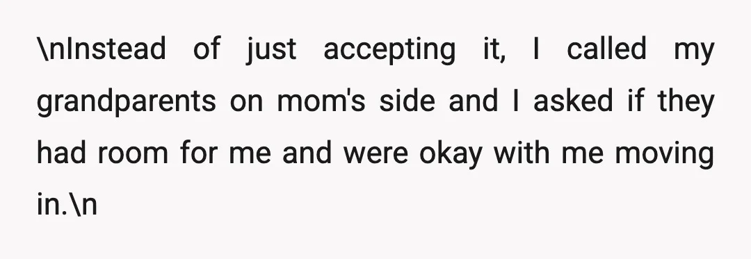 \nInstead of just accepting it, I called my grandparents on mom's side and I asked if they had room for me and were okay with me moving in.\n