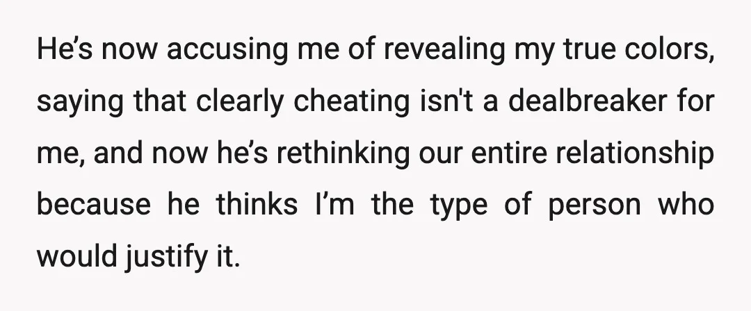 He’s now accusing me of revealing my true colors, saying that clearly cheating isn't a dealbreaker for me, and now he’s rethinking our entire relationship because he thinks I’m the...