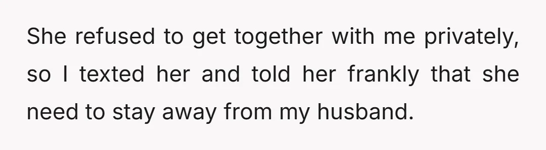 I tried to get together with her and discuss her proclivity to approach my husband when I wasn't around.