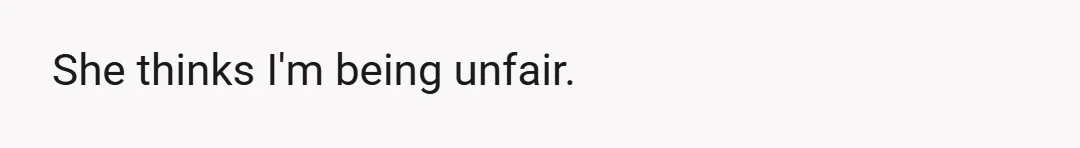 She thinks I'm being unfair.