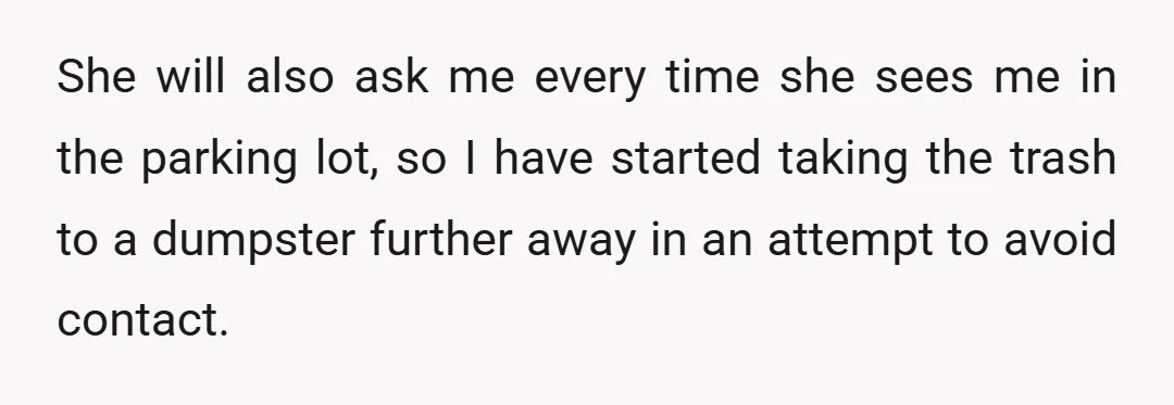 She will also ask me every time she sees me in the parking lot, so I have started taking the trash to a dumpster further away in an attempt to...